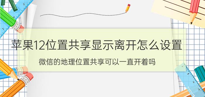 苹果12位置共享显示离开怎么设置 微信的地理位置共享可以一直开着吗？